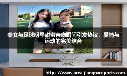 美女与足球明星甜蜜亲吻瞬间引发热议，爱情与运动的完美结合